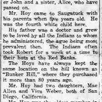         cr1939110301RobertWHoy.jpg 232KB; Robert W. Hoy, 89, son of Dr. William and Sarah Klein Hoy, early resident of Saugatuck, passed away, Wednesday, Oct. 25, at his home.
Mr. Hoy was born June 18, 1850, at Dowagiac, Mich., having one brother John and a sister, Alice, who have passed on.
Mr. Hoy came to Saugatuck with his parents when five years old, He was the fourth white child here. His father was a doctor and grew to be loved by all the Indians to whom he administered, the ague being most prevalent then. The Indians often took Robert for a week at a time to their huts at the Red Banks.
The Hoys have always kept the same location on the hill known as 