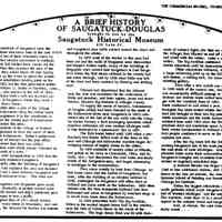          A Brief History of Saugatuck-Douglas brought to you by the Saugatuck Historical Museum, Commercial Record, July 1, 1976; The first residents of Saugatuck were the Pottawatomie Indians who came here in the late 1800s after being chased out of their Wisconsin home by hostile tribes. They usually summered in northern Michigan and each fall loaded their canoes for the journey south. When they reached the area of the Kalamazoo River they would break off into family groups and paddle up the rivers to spend the winter.
Fur traders established trading posts on the river as early as 1822 but the first permanent settler in the area was William G. Butler of Hartford, Conn., via Elkhart, Ind., who arrived in the fall of 1829.
He and his bride Mary built a raft and traveled upstream to the site of Saugatuck where they built a cabin and later a frame house.
In 1834 Butler drew a plat of the village which he called Kalamazoo using the Indian name for the river and registered it in the courthouse at White Pigeon, then the county seat of Kalamazoo County which included this area.
In 1836 residents of the village of Bronson petitioned the legislature to have the name of their village changed to Kalamazoo. Butler's settlement then took the name of Newark but the post office which was begun about that time was called Saugatuck, an Indian ward which means 