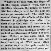          CR1896052201.jpg; What's to be done with the flag staff on the public square? Well, that's a question whereon the minds of those who have always cared for the pole are not as yet ascertained. The staff was erected through the efforts of the late Senator Stockbridge soon after the close of the Civil war. It has come to be an old land mark and many of the present generation associate it with the earliest recollections of their boyhood days. If the time has come when we must part with it for good it will not be without regret. With some rather extensive repairs the pole could be made to do service for several years yet.
   