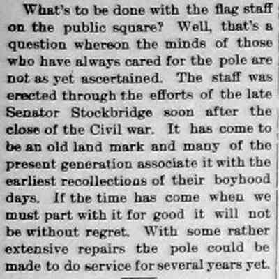 CR1896052201.jpg: What's to be done with the flag staff on the public square? Well, that's a question whereon the minds of those who have always cared for the pole are not as yet ascertained. The staff was erected through the efforts of the late Senator Stockbridge soon after the close of the Civil war. It has come to be an old land mark and many of the present generation associate it with the earliest recollections of their boyhood days. If the time has come when we must part with it for good it will not be without regret. With some rather extensive repairs the pole could be made to do service for several years yet.