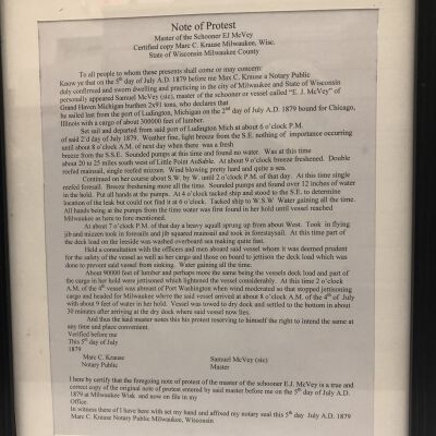 Framed Note of Protest
Text follows:
Note of Protest
Master of the Schooner EJ McVey
Certified copy Marc C. Krause Milwaukee, Wisc.
State of Wisconsin Milwaukee County
To all people to whom these presents shall come or may concern;
Know ye that on the 5' day of July A.D. 1879 before me Max C. Krause a Notary Public
duly confirmed and sworn dwelling and practicing in the city of Milwaukee and State of Wisconsin
personally appeared Samuel McVey (sic), master of the schooner or vessel called "E. J. McVey" of
Grand Haven Michigan burthen 2x91 tons, who declares that
he sailed last from the port of Ludington, Michigan on the 2'd day of July A.D. 1879 bound for Chicago,
Illinois with a cargo of about 300000 feet of lumber.
Set sail and departed from said port of Ludington Mich at about 6 o'clock P.M.
of said 2'd day of July 1879. Weather fine, light breeze from the S.E. nothing of importance occurring
until about 8 o'clock A.M. of next day when there was a fresh
breeze from the S.S.E. Sounded pumps at this time and found no water. Was at this time
about 20 to 25 miles south west of Little Point uSable. At about 9 o'clock breeze freshened. Double
reefed mainsail, single reefed mizzen. Wind blowing pretty hard and quite a sea.
Continued on her course about S. W. by W. until 2 o'clock P.M. of that day. At this time single
reefed foresail. Breeze freshening more all the time. Sounded pumps and found over 12 inches of water
in the hold. Put all hands at the pumps. At 4 o'clock tacked ship and stood to the S.E. to determine
location of the leak but could not find it at 6 O'clock. Tacked ship to W.S.W Water gaining all the time.
All hands being at the pumps from the time water was first found in her hold until vessel reached
Milwaukee as here to fore mentioned.
At about 7 o'clock P.M. of that day a heavy squall sprung up from about West. Took in flying
jib and mizzen took in foresails and jib squared mainsail and took in forestaysail. At this time part of
the deck load on the leeside was washed overboard sea making quite fast.
Held a consultation with the officers and men aboard said vessel whom it was deemed prudent
for the safety of the vessel as well as her cargo and those on board to jettison the deck load which was
done to prevent said vessel from sinking. Water gaining all the time.
About 90000 feet of lumber and perhaps more the same being the vessels deck load and part of
the cargo in her hold were jettisoned which lightened the vessel considerably. At this time 2 o'clock
A.M. of the 4th vessel was abreast of Port Washington when wind moderated so that stopped jettisoning
cargo and headed for Milwaukee where the said vessel arrived at about 8 o'clock A.M. of the 4th of July
with about 9 feet of water in her hold. Vessel was towed to dry dock and settled to the bottom in about
30 minutes after arriving at the dry dock where said vessel now lies.
And thus the said master notes this his protest reserving to himself the right to intend the same at
any time and place convenient.
Verified before me
This sth day of July
1879
Marc C. Krause
Notary Public
Samuel McVey (sic)
Master
I here by certify that the foregoing note of protest of the master of the schooner E.J. McVey is a true and
correct copy of the original note of protest entered by said master before me on the 5t day of July A.D.
1879 at Milwaukee Wisk and now on file in my
Office.
In witness there of I have here with set my hand and affixed my notary seal this 5' day July A.D. 1879
Marc C. Krause Notary Public Milwaukee, Wisconsin