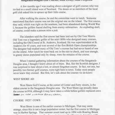 ArtLaneTextPage1.jpg 562KB: Saugatuck-Douglas Golf Courses, Some Lively, Some Forgotten A few months ago I was reading about a designer of golf courses who was invited to a small island west of Scotland. The dozen or so members of the local golf club asked him to spruce up their little course.
After walking the course, he and the committee went to lunch. Someone mentioned that their course was not the original one on the island. The first course, they said, which was right on the seashore, had been abandoned during World War 1, because the golfers feared shelling from enemy submarines. An exploding shell, of course, could make a person miss a putt.
The islanders said the first course had been laid out by Old Tom Morris.
Old Tom was a legendary golfer of the mid-1800s who designed many courses, including the Old Course at St. Andrews, Scotland. He was superintendent at St.
Andrews for 45 years, and won several of the first British Open championships.
The designer had studied many of Old Tom's courses but had never heard of one on the island. After lunch he went back out in the rain to check, and sure enough, in grassy dunes populated only by sheep, were the remains of the course.
When I started gathering information about the courses of the Saugatuck-Douglas area, I thought I knew about all of them. But, like the Scottish designer, I was surprised to hear about a lost, or almost forgotten course. In fact, not one, but possibly two former golf courses, were right here in town. Today most people never knew they existed. But first, let's talk about the courses we do know:
WEST SHORE AD
West Shore Golf Course, at the corner of Center and Ferry streets, is the oldest course in the Saugatuck-Douglas area. The West Shore cap proudly dates the course to1916, although it may have taken a while before golfers replaced cows there: on the FormeR Dairy larm.
COURSE 1925? COWS
West Shore is one of the earlier courses in Michigan. That may seem strange, since this is not a large population center, but the first course in Michigan was in Harbor Springs. That summer resort teed up in 1894 with Roaring Brook golf course, just nine years after the ancient game of golf came to America, with Brooklawn in Fairfield, Ct.