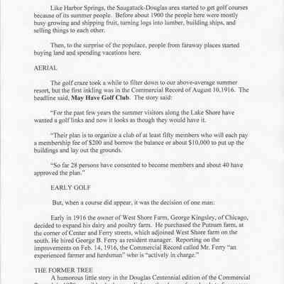 ArtLaneTextPage2.jpg 507KB: Like Harbor Springs, the Saugatuck-Douglas area started to get golf courses because of its summer people. Before about 1900 the people here were mostly busy growing and shipping fruit, turning logs into lumber, building ships, and selling things to each other.
Then, to the surprise of the populace, people from faraway places started buying land and spending vacations here.
AERIAL
The golf craze took a while to filter down to our above-average summer resort, but the first inkling was in the Commercial Record of August 10,1916. The headline said, May Have Golf Club. The story said:
"For the past few years the summer visitors along the Lake Shore have wanted a golf links and now it looks as though they would have it.
"Their plan is to organize a club of at least fifty members who will each pay a membership fee of $200 and borrow the balance or about $10,000 to put up the buildings and lay out the grounds.
"So far 28 persons have consented to become members and about 40 have approved the plan."
EARLY GOLF
But, when a course did appear, it was the decision of one man:
Early in 1916 the owner of West Shore Farm, George Kingsley, of Chicago, decided to expand his dairy and poultry farm. He purchased the Putnam farm, at the corner of Center and Ferry streets, which adjoined West Shore farm on the south. He hired George B. Ferry as resident manager. Reporting on the improvements on Feb. 14, 1916, the Commercial Record called Mr. Ferry "an experienced farmer and herdsman" who is "actively in charge."
THE FORMER TREE
A humorous little story in the Douglas Centennial edition of the Commercial Record, in 1970, possibly sheds some light on the change from herds to foursomes on land at the corner of Center and Ferry streets:
