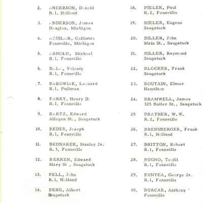 1. ANDERSON, Frank
R.1, Pullman
17..
BIELEK, Joseph
R.2, Fennville

2. ANDERSON, Donald
R.1, Holland
18.
PIELEK, Paul
R.2, Fennville

3. ENDERSON, James
Douglas, Michigan
19.
BIELER, Eugene
Saugatuck

4. AQUILAR, Callistra
Fennville, Michigan

20. BILLER, John
Main St., Saugatuck

5. ARNOLD, Michael
R.1, Fennville
21.
BILLER, Raymond
Saugatuck

6. BALi, Valenty
R.1, Fennville

22. BLOCKER, Frank
Saugatuck

.7. BAROWIAK, Leonard
R.1, Pullman
23.
BOUTAIN, Elmer
Hamilton

8. BARRY, Henry D.
R.1, Fennville
24.
BRAMWELL, James
325 Butler St., Saugatuck

9. BARTZ, Edward
Allegan St., Saugatuck
25
BRAYNER, W.W.
R.2, Fennville
10.
BEDES, Joseph
R.1, Fennville
26.
BRENSBERGER, Frank
R.1, Holland

11. BEDNAREK, Stanley Jr.
R. 3, Fennville

27. BRITTON, Robert
R.1, Fennville

12. BEKKEN, Edward
Mary St , Saugatuck
28.
BUGNO, Teofil
R.1, Fennville

13. BELL, John
R.1, Holland

29. BUNYEA, George Jr.
R.1, Fennville

14. BERG, Albert
Sugatuck

30. BURCAR, Anthony '
Fennville

15. BETANCOURT, Edward
Grant St., Saugatuck

31. BURNS, Edward
Douglas,
16.
BETZ, Thomas
R.1, East Saugatuck
32.
BUTLER, Ray
R.1, East Saugatuck
