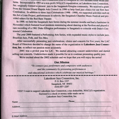 About Lakeshore Jazz Connection, Inc.: The history of Lakeshore Jazz Connection from it's inception in 1993 includes some twists and turns. Incorporated in 1993 as a non-profit 501(c)(3) organization, as Lakeshore Arts Connection, Inc. originally formed to present jazz in the Saugatuck/Douglas community. We received a grant from the Greater Grand Rapids Arts Council in 1996 to help fund jazz clinics for our first Jazz Celebration. In addition to three Jazz Celebrations (1996 - 1998), we supported activities such as the Art a Loan Project, performances in schools, the Saugatuck Chamber Music Festival and provided ushers for the Red Bam Theater.
In 1999, we held the Saugatuck Jazz Series during the summer months and had a fundraiser in November which featured local residents reminiscing about dancing at the Pavilion and played a rare recording of a 1961 Duke Ellington performance in Saugatuck to coincide with Duke's Centennial Celebration.
The year 2000 featured a Performing Arts Series, with expanded music styles to include jazz, Brazilian Jazz, Folk, and Tex-Mex.
After successfully presenting jazz celebrations, clinics and concerts for five years, the LAC Board of Directors decided to change the name of the organization to Lakeshore Jazz Connection, Inc. to reflect our passion more accurately.
2001 was a pivitol year for LJC. We started attracting concert underwriters and started selling out concerts. Underwriters made it possible for us to continue presenting quality jazz.