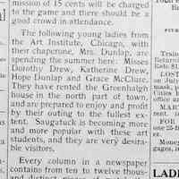          cr1901071205ArtStudents.jpg; The following young ladies from the Art Institute, Chicago, with their chaperone, Mrs. Dunlap, are spending the summer here: Misses Dorothy Drew, Katherine Drew, Hope Dunlap and Grace McClure.
They have rented the Greenhalgh house in the north part of town, and are prepared to enjoy and profit by their outing to the fullest extent. Saugatuck is becoming more and more popular with these art students, and they are very desirable visitors.
   