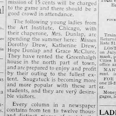 cr1901071205ArtStudents.jpg: The following young ladies from the Art Institute, Chicago, with their chaperone, Mrs. Dunlap, are spending the summer here: Misses Dorothy Drew, Katherine Drew, Hope Dunlap and Grace McClure.
They have rented the Greenhalgh house in the north part of town, and are prepared to enjoy and profit by their outing to the fullest extent. Saugatuck is becoming more and more popular with these art students, and they are very desirable visitors.