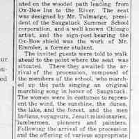          cr1923082401SignPostAndSeatPresentedToArtSchool.jpg; Sign Post and Seat Presented to Summer Art School.
Last Sunday morning a very interesting ceremony occurred at the Art School. This was the presentation by Mr. Eames Mac Veagh of Chicano to the school of a seat and sign-post situated on the wooded path leading from Ox-Bow Inn to the River.
The seat was designed by Mr. Talmadge, president of the Saugatuck Summer School corporation, and a well known Chicago artist, and the sign-post bearing the Ox-Bow shield wag the work of Mr. Emmler, a former student.
The invited guests were told to walk abead to the point where the seat was situated. There they awaited the arrival of the procession, composed of the members of the school, who march-led up the path singing an original marching song in honor of Saugatuck. The women were in costumes to represent the wind, the sunshine, the dunes, the lake, and the forest, and the men Indians, voyageurs, Jesuit missionaries, lumbermen, pioneers and painters.
Following the arrival of the procession and the offering of various appropriate gifts, there was music and the formal opening by the director, who was supposed to be a sea captain.
Mr. Fursman told the story of the seat -how Mr. Mac Veagh had offered a prize, and these were the designs chosen to receive it. Mr. Mac Veagh then presented the gift, which was formally accepted by Mr. Talmadge in behalf of the school. More music concluded the program.
   