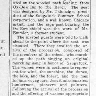 cr1923082401SignPostAndSeatPresentedToArtSchool.jpg: Sign Post and Seat Presented to Summer Art School.
Last Sunday morning a very interesting ceremony occurred at the Art School. This was the presentation by Mr. Eames Mac Veagh of Chicano to the school of a seat and sign-post situated on the wooded path leading from Ox-Bow Inn to the River.
The seat was designed by Mr. Talmadge, president of the Saugatuck Summer School corporation, and a well known Chicago artist, and the sign-post bearing the Ox-Bow shield wag the work of Mr. Emmler, a former student.
The invited guests were told to walk abead to the point where the seat was situated. There they awaited the arrival of the procession, composed of the members of the school, who march-led up the path singing an original marching song in honor of Saugatuck. The women were in costumes to represent the wind, the sunshine, the dunes, the lake, and the forest, and the men Indians, voyageurs, Jesuit missionaries, lumbermen, pioneers and painters.
Following the arrival of the procession and the offering of various appropriate gifts, there was music and the formal opening by the director, who was supposed to be a sea captain.
Mr. Fursman told the story of the seat -how Mr. Mac Veagh had offered a prize, and these were the designs chosen to receive it. Mr. Mac Veagh then presented the gift, which was formally accepted by Mr. Talmadge in behalf of the school. More music concluded the program.