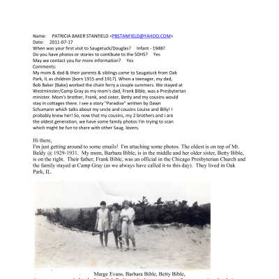 BibleBakerMemories.pdf 1.1MB: Name:     PATRICIA BAKER STANFIELD <PBSTANFIELD@YAHOO.COM>
Date:     2011-07-17
When was your first visit to Saugatuck/Douglas?     Infant - 1948?
Do you have photos or stories to contibute to the SDHS?     Yes
May we contact you for more information?     Yes
Comments:     
My mom & dad & their parents & siblings came to Saugatuck from Oak
Park, IL as children (born 1915 and 1917). When a teenager, my dad,
Bob Baker (Bake) worked the chain ferry a couple summers. We stayed at
Westminster/Camp Gray as my mom's dad, Frank Bible, was a Presbyterian
minister. Mom's brother, Frank, and sister, Betty and my cousins would
stay in cottages there. I see a story "Paradise" written by Dawn
Schumann which talks about my uncle and cousins Louise and Billy! I
probably knew her! So, now that my cousins, my 2 brothers and I are
the oldest generation, we have some family photos I'm trying to scan
which might be fun to share with other Saug. lovers.
Hi there,
I'm just getting around to some emails!  I'm attaching some photos. The oldest is on top of Mt. Baldy @ 1929-1931.  My mom, Barbara Bible, is in the middle and her older sister, Betty Bible, is on the right.  Their father, Frank Bible, was an official in the Chicago Presbyterian Church and the family stayed at Camp Gray (as we always have called it-to this day).  They lived in Oak Park, IL. 

Marge Evans, Barbara Bible, Betty Bible,
As a teenage, my dad (aslo from Oak Park) worked one summer at Saug. operating the chain ferry. That was probably sometime between 1930 and 1934.  He very may wellhave worked there so he could see my mom! He and his parents stayed in cottages in Saug. - I think the Bluebird Cottages might have been where they stayed - but I may be wrong. 
 
The rest of the photos were taken @ 1964-1965 at the beach/cottage where my mom and dad and we 3 kids stayed from about 1960 through 1968.  The cottages were called Van Bloys (spelling?) and they were near Fennville, I think. The family home was at the road - 2-storey probably built early 1900's and there were varying sized cottages going down the drive to the last one on top of the dune. The small cottages were toward the road, 1-bedroom, 2-bedroom and the big, 2-storey 3-bedroom cottage shown here was at the end. I'm guessing 8 cottages in all.  I did return to stay in one in about 1970-71 but have no idea about whether they're still there since then. I know we have more photos - but these are pretty much what I've scanned thus far.  As I get more to that project, I'll send them along to you.

An aside... I work at Shriners Hospitals for Children in Sacamento, CA.  Last week we had a visitor from the U.P. A coworker - born and raised in Sacamento, spoke to the visitor about sand dunes and brought up Saugatuck!   Since coming to CA 20 years ago, I'd not heard one person, other than my family, talk abou Saug!  I joined in the conversation and the U.P. person also had relatives who vacationed in Saug. long ago - taking a ferry to Grand Rapids (I think).   Small world some times!
 
Well, thanks for  your work at keeping track of Saug's lively history.
 
Pat Stanfield