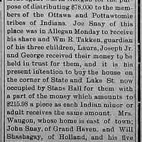          cr1904122301LocalIndiansReceiveShare-SnayToBuyProperty.jpg; Ottawa and Pottawtomie payments. Mentions of Joe Snay, William R. Takken, Laura Snay, Joseph Snay Jr., George Snay. Intention to purchase house on corner of State and Lake St. occupied by Stans Hall. Mrs. Waugon, John Snay, William Shashagay and his five children also received the $215.98 payment.
   