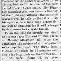          CR15Aug1913.jpg 205KB; Aeroplane Exhibition A Success
The Riggs-Weeks aeroplane exhibition held here Tuesday was a success in every respect except that only about $100 was secured as a bonus from the business men instead of $300 that was asked in the first place.
Mr. Weeks flies a machine manufactured by the Riggs Mfg. Co. of Terra Haute, Ind., and it is one of the only two of the kind ever made. Mr. Riggs the manufacturer, was here on the day of the flight and although the machine worked well, he tells us that it will, in his opinion,m be a long time before flying will be practical for it will always be dangerous to navigate the air.
From the time the airship was sited on its way from Holland to this place on Monday afternoon till after the exhibition the subject of air navigation was a popular topic. The flight from Holland was made in 11 minutes and a safe landing made on the former ball grounds here. There were some who wished to make the flight with the aviator but the danger more than the $50 passenger fee stopped them. The airship glided leisurely through the air at times and then more rapidly as it made the circles of the Tango and Turkey Trot, and then after a time, having been 3,000 feet above the ground, alighted in safely.
The next flight will be made at Ft. Collins, Col., and then at Reno, Nev.
   