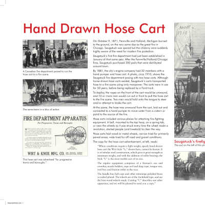 HoseCartDisplayPanel.pdf 7.8MB: This panel accompanied the cart when it was on display at the SDHC museum in 2011. The cart is the property of the Saugatuck Township Fire District.
The main text block reads:
On October 9, 1871, Fennville and Holland, Michigan burned to the ground, on the very same day as the great fire in Chicago. Saugatuck was spared but the citizenry were suddenly highly aware of the need for modern fire protection.
Saugatuck’s first fire department had just been established in January of that same year. After the Fennville/Holland/Chicago fires, Saugatuck purchased 200 pails that were distributed around town.
By 1881, the city’s engine company had 32 members with a hand pumper and hose cart. A photo, circa 1910, shows the Saugatuck fire department posing with two hose carts. Although horse-drawn hose carts existed, Saugatuck’s carts transported hose to a fire scene using only manpower. The carts were in use for 50 years, before being replaced by a Ford truck.
To deploy, the ropes on the front of the cart would be unwound, and 10 or more men would run out in front to pull the hose cart to the fire scene. Two men would hold onto the tongue to steer and/or attempt to brake the cart.
At the scene, the hose was unwound from the cart, laid out and connected to a hand pumper to move water from a cistern or pond to the source of the fire.
Hose carts included various places for attaching fire-fighting equipment. A bell, mounted to the top harp, on a spring tab, or near the wheels so it was struck every time the wheel made a revolution, alerted people (and livestock) to clear the way.
Hose carts had wood or metal wheels, narrow tired for primarily paved areas, wide tired for off road and gravel conditions.
The copy for the hose cart advertisement, at left, reads:
“Where conditions require a light weight, speedy hand-drawn hose cart the Wirt Style “L,” shown here, cannot be beaten. It is of tubular steel construction, which gives it great strength at minimum weight, and with the addition of roller bearings the Style “L” is the most mobile cart of its size.
The regular equipment comprises of a fireman’s axe and crowbar, nozzle holders, rope reel and drag rope, tongue rest, tool box and friction roller at the rear.
The handle bar, hub caps and other trimmings polished brass or nickel-plated. The wheels are of the Archibald type, and are the best wood wheels made. Catalog “C” describes our other apparatus, and we will be pleased to send you a copy.”