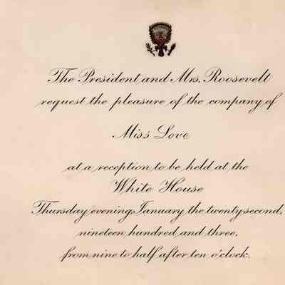 Invitation: "The President and Mrs. Roosevelt request the pleasure of the company of Miss Love at a reception to be held at the White House Thursday evening January the twenty-second, nineteen hundred and three, from nine to half after ten o'clock.