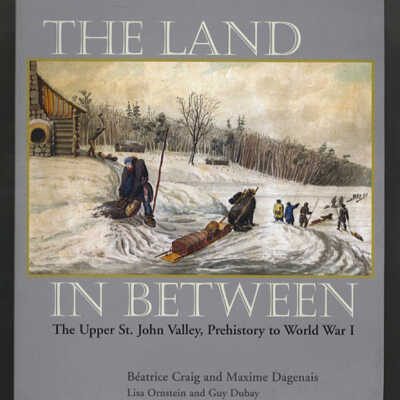 The Land in Between: The Upper St. John Valley, Prehistory to World War I | Beatrice Craig and Maxime Dagenais with the Collaboration of Lisa Ornstein and Guy Dubay