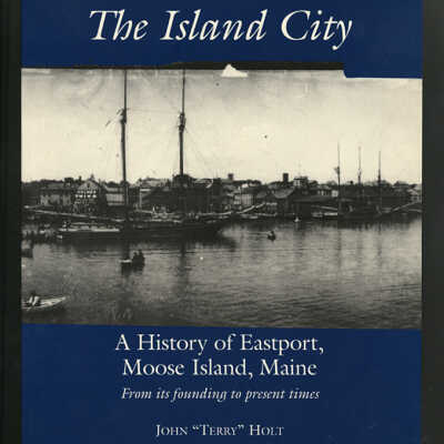 The Island City: A History of Eastport, Moose Island, Maine From Its Founding to Present Times | John “Terry” Holt
